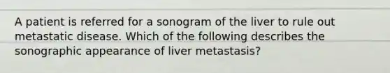 A patient is referred for a sonogram of the liver to rule out metastatic disease. Which of the following describes the sonographic appearance of liver metastasis?