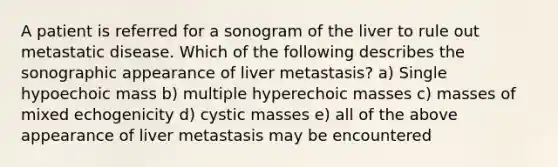 A patient is referred for a sonogram of the liver to rule out metastatic disease. Which of the following describes the sonographic appearance of liver metastasis? a) Single hypoechoic mass b) multiple hyperechoic masses c) masses of mixed echogenicity d) cystic masses e) all of the above appearance of liver metastasis may be encountered