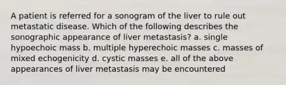 A patient is referred for a sonogram of the liver to rule out metastatic disease. Which of the following describes the sonographic appearance of liver metastasis? a. single hypoechoic mass b. multiple hyperechoic masses c. masses of mixed echogenicity d. cystic masses e. all of the above appearances of liver metastasis may be encountered