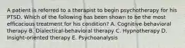 A patient is referred to a therapist to begin psychotherapy for his PTSD. Which of the following has been shown to be the most efficacious treatment for his condition? A. Cognitive behavioral therapy B. Dialectical-behavioral therapy C. Hypnotherapy D. Insight-oriented therapy E. Psychoanalysis