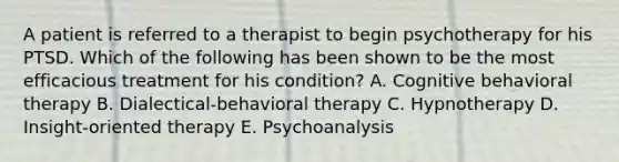 A patient is referred to a therapist to begin psychotherapy for his PTSD. Which of the following has been shown to be the most efficacious treatment for his condition? A. Cognitive behavioral therapy B. Dialectical-behavioral therapy C. Hypnotherapy D. Insight-oriented therapy E. Psychoanalysis