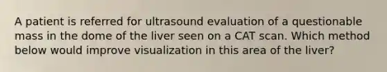 A patient is referred for ultrasound evaluation of a questionable mass in the dome of the liver seen on a CAT scan. Which method below would improve visualization in this area of the liver?