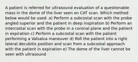 A patient is referred for ultrasound evaluation of a questionable mass in the dome of the liver seen on CAT scan. Which method below would be used: a) Perform a subcostal scan with the probe angled superior and the patient in deep inspiration b) Perform an intercostal scan with the probe in a coronal plane and the patient in expiration c) Perform a subcostal scan with the patient performing a Valsalva maneuver d) Roll the patient into a right lateral decubitis position and scan from a subcostal approach with the patient in expiration e) The dome of the liver cannot be seen with ultrasound