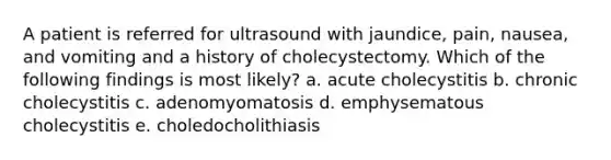 A patient is referred for ultrasound with jaundice, pain, nausea, and vomiting and a history of cholecystectomy. Which of the following findings is most likely? a. acute cholecystitis b. chronic cholecystitis c. adenomyomatosis d. emphysematous cholecystitis e. choledocholithiasis