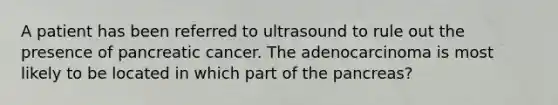 A patient has been referred to ultrasound to rule out the presence of pancreatic cancer. The adenocarcinoma is most likely to be located in which part of the pancreas?