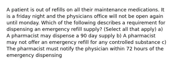 A patient is out of refills on all their maintenance medications. It is a friday night and the physicians office will not be open again until monday. Which of the following describes a requirement for dispensing an emergency refill supply? (Select all that apply) a) A pharmacist may dispense a 90 day supply b) A pharmacist may not offer an emergency refill for any controlled substance c) The pharmacist must notify the physician within 72 hours of the emergency dispensing