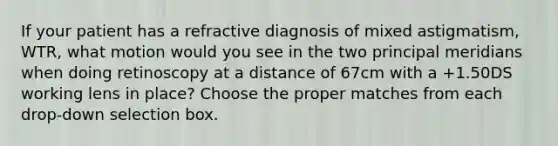 If your patient has a refractive diagnosis of mixed astigmatism, WTR, what motion would you see in the two principal meridians when doing retinoscopy at a distance of 67cm with a +1.50DS working lens in place? Choose the proper matches from each drop-down selection box.