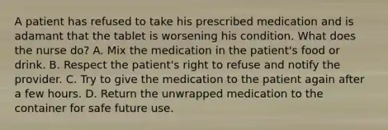 A patient has refused to take his prescribed medication and is adamant that the tablet is worsening his condition. What does the nurse do? A. Mix the medication in the patient's food or drink. B. Respect the patient's right to refuse and notify the provider. C. Try to give the medication to the patient again after a few hours. D. Return the unwrapped medication to the container for safe future use.