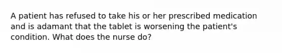 A patient has refused to take his or her prescribed medication and is adamant that the tablet is worsening the patient's condition. What does the nurse do?