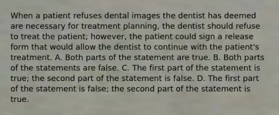 When a patient refuses dental images the dentist has deemed are necessary for treatment planning, the dentist should refuse to treat the patient; however, the patient could sign a release form that would allow the dentist to continue with the patient's treatment. A. Both parts of the statement are true. B. Both parts of the statements are false. C. The first part of the statement is true; the second part of the statement is false. D. The first part of the statement is false; the second part of the statement is true.