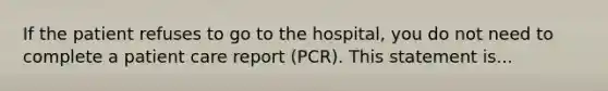 If the patient refuses to go to the hospital, you do not need to complete a patient care report (PCR). This statement is...