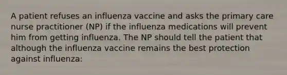 A patient refuses an influenza vaccine and asks the primary care nurse practitioner (NP) if the influenza medications will prevent him from getting influenza. The NP should tell the patient that although the influenza vaccine remains the best protection against influenza: