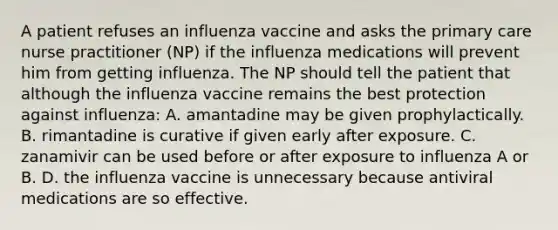 A patient refuses an influenza vaccine and asks the primary care nurse practitioner (NP) if the influenza medications will prevent him from getting influenza. The NP should tell the patient that although the influenza vaccine remains the best protection against influenza: A. amantadine may be given prophylactically. B. rimantadine is curative if given early after exposure. C. zanamivir can be used before or after exposure to influenza A or B. D. the influenza vaccine is unnecessary because antiviral medications are so effective.