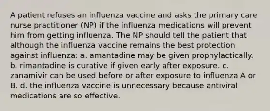 A patient refuses an influenza vaccine and asks the primary care nurse practitioner (NP) if the influenza medications will prevent him from getting influenza. The NP should tell the patient that although the influenza vaccine remains the best protection against influenza: a. amantadine may be given prophylactically. b. rimantadine is curative if given early after exposure. c. zanamivir can be used before or after exposure to influenza A or B. d. the influenza vaccine is unnecessary because antiviral medications are so effective.