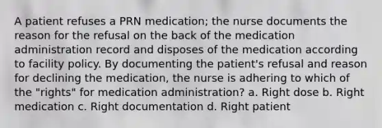 A patient refuses a PRN medication; the nurse documents the reason for the refusal on the back of the medication administration record and disposes of the medication according to facility policy. By documenting the patient's refusal and reason for declining the medication, the nurse is adhering to which of the "rights" for medication administration? a. Right dose b. Right medication c. Right documentation d. Right patient