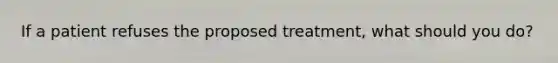 If a patient refuses the proposed treatment, what should you do?