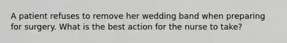 A patient refuses to remove her wedding band when preparing for surgery. What is the best action for the nurse to take?