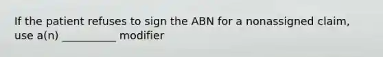 If the patient refuses to sign the ABN for a nonassigned claim, use a(n) __________ modifier