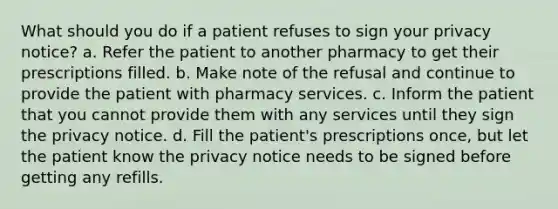 What should you do if a patient refuses to sign your privacy notice? a. Refer the patient to another pharmacy to get their prescriptions filled. b. Make note of the refusal and continue to provide the patient with pharmacy services. c. Inform the patient that you cannot provide them with any services until they sign the privacy notice. d. Fill the patient's prescriptions once, but let the patient know the privacy notice needs to be signed before getting any refills.