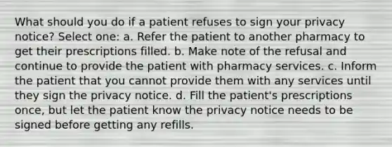 What should you do if a patient refuses to sign your privacy notice? Select one: a. Refer the patient to another pharmacy to get their prescriptions filled. b. Make note of the refusal and continue to provide the patient with pharmacy services. c. Inform the patient that you cannot provide them with any services until they sign the privacy notice. d. Fill the patient's prescriptions once, but let the patient know the privacy notice needs to be signed before getting any refills.