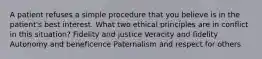 A patient refuses a simple procedure that you believe is in the patient's best interest. What two ethical principles are in conflict in this situation? Fidelity and justice Veracity and fidelity Autonomy and beneficence Paternalism and respect for others