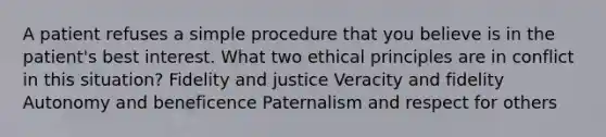 A patient refuses a simple procedure that you believe is in the patient's best interest. What two ethical principles are in conflict in this situation? Fidelity and justice Veracity and fidelity Autonomy and beneficence Paternalism and respect for others