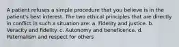 A patient refuses a simple procedure that you believe is in the patient's best interest. The two ethical principles that are directly in conflict in such a situation are: a. Fidelity and justice. b. Veracity and fidelity. c. Autonomy and beneficence. d. Paternalism and respect for others