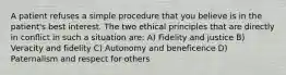 A patient refuses a simple procedure that you believe is in the patient's best interest. The two ethical principles that are directly in conflict in such a situation are: A) Fidelity and justice B) Veracity and fidelity C) Autonomy and beneficence D) Paternalism and respect for others