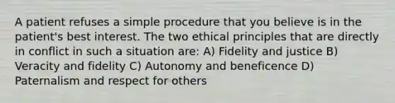 A patient refuses a simple procedure that you believe is in the patient's best interest. The two ethical principles that are directly in conflict in such a situation are: A) Fidelity and justice B) Veracity and fidelity C) Autonomy and beneficence D) Paternalism and respect for others