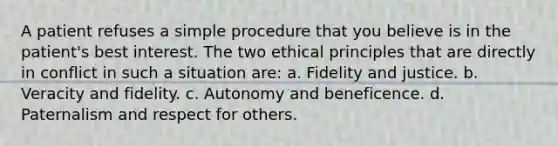 A patient refuses a simple procedure that you believe is in the patient's best interest. The two ethical principles that are directly in conflict in such a situation are: a. Fidelity and justice. b. Veracity and fidelity. c. Autonomy and beneficence. d. Paternalism and respect for others.