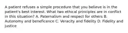 A patient refuses a simple procedure that you believe is in the patient's best interest. What two ethical principles are in conflict in this situation? A. Paternalism and respect for others B. Autonomy and beneficence C. Veracity and fidelity D. Fidelity and justice