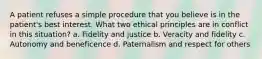 A patient refuses a simple procedure that you believe is in the patient's best interest. What two ethical principles are in conflict in this situation? a. Fidelity and justice b. Veracity and fidelity c. Autonomy and beneficence d. Paternalism and respect for others