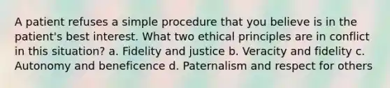 A patient refuses a simple procedure that you believe is in the patient's best interest. What two ethical principles are in conflict in this situation? a. Fidelity and justice b. Veracity and fidelity c. Autonomy and beneficence d. Paternalism and respect for others