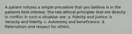 A patient refuses a simple procedure that you believe is in the patients best interest. The two ethical principles that are directly in conflict in such a situation are: a. Fidelity and justice. b. Veracity and fidelity. c. Autonomy and beneficence. d. Paternalism and respect for others.