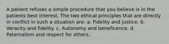 A patient refuses a simple procedure that you believe is in the patients best interest. The two ethical principles that are directly in conflict in such a situation are: a. Fidelity and justice. b. Veracity and fidelity. c. Autonomy and beneficence. d. Paternalism and respect for others.