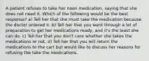 A patient refuses to take her noon medication, saying that she does not need it. Which of the following would be the best response? a) Tell her that she must take the medication because the doctor ordered it. b) Tell her that you went through a lot of preparation to get her medications ready, and it's the least she can do. c) Tell her that you don't care whether she takes the medications or not. d) Tell her that you will return the medications to the cart but would like to discuss her reasons for refusing the take the medications.