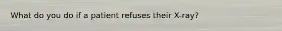 What do you do if a patient refuses their X-ray?