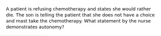 A patient is refusing chemotherapy and states she would rather die. The son is telling the patient that she does not have a choice and mast take the chemotherapy. What statement by the nurse demonstrates autonomy?