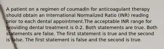 A patient on a regimen of coumadin for anticoagulant therapy should obtain an International Normalized Ratio (INR) reading prior to each dental appointment.The acceptable INR range for providing dental treatment is 0-2. Both statements are true. Both statements are false. The first statement is true and the second is false. The first statement is false and the second is true.