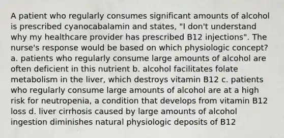 A patient who regularly consumes significant amounts of alcohol is prescribed cyanocabalamin and states, "I don't understand why my healthcare provider has prescribed B12 injections". The nurse's response would be based on which physiologic concept? a. patients who regularly consume large amounts of alcohol are often deficient in this nutrient b. alcohol facilitates folate metabolism in the liver, which destroys vitamin B12 c. patients who regularly consume large amounts of alcohol are at a high risk for neutropenia, a condition that develops from vitamin B12 loss d. liver cirrhosis caused by large amounts of alcohol ingestion diminishes natural physiologic deposits of B12