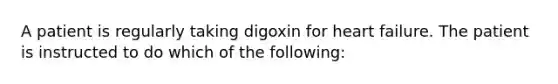 A patient is regularly taking digoxin for heart failure. The patient is instructed to do which of the following: