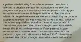 A patient rehabilitating from a bone marrow transplant is referred to physical therapy for instruction in an exercise program. The physical therapist assistant plans to use oxygen saturation measurements to gain additional objective data related to the patients exercise tolerance. Assuming the patients oxygen saturation rate was measured as 95% at rest, which of the following guidelines would be the most appropriate? A. discontinue exercise if the patients oxygen saturation rate is below 95% B. discontinue exercise if the patients oxygen saturation rate is below 90% C. discontinue exercise if the patients oxygen saturation rate is below 85% D. discontinue exercise if the patients oxygen saturation rate is below 80%