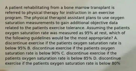 A patient rehabilitating from a bone marrow transplant is referred to physical therapy for instruction in an exercise program. The physical therapist assistant plans to use oxygen saturation measurements to gain additional objective data related to the patients exercise tolerance. Assuming the patients oxygen saturation rate was measured as 95% at rest, which of the following guidelines would be the most appropriate? A. discontinue exercise if the patients oxygen saturation rate is below 95% B. discontinue exercise if the patients oxygen saturation rate is below 90% C. discontinue exercise if the patients oxygen saturation rate is below 85% D. discontinue exercise if the patients oxygen saturation rate is below 80%