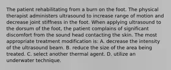 The patient rehabilitating from a burn on the foot. The physical therapist administers ultrasound to increase range of motion and decrease joint stiffness in the foot. When applying ultrasound to the dorsum of the foot, the patient complains of significant discomfort from the sound head contacting the skin. The most appropriate treatment modification is: A. decrease the intensity of the ultrasound beam. B. reduce the size of the area being treated. C. select another thermal agent. D. utilize an underwater technique.