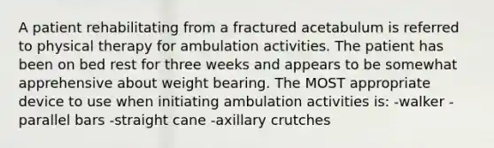 A patient rehabilitating from a fractured acetabulum is referred to physical therapy for ambulation activities. The patient has been on bed rest for three weeks and appears to be somewhat apprehensive about weight bearing. The MOST appropriate device to use when initiating ambulation activities is: -walker -parallel bars -straight cane -axillary crutches