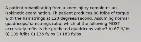 A patient rehabilitating from a knee injury completes an isokinetic examination. Th patient produces 88 ft/lbs of torque with the hamstrings at 120 degrees/second. Assuming normal quadriceps/hamstrings ratio, which of the following MOST accurately reflects the predicted quadriceps value? A) 67 ft/lbs B) 109 ft/lbs C) 136 ft/lbs D) 183 ft/lbs