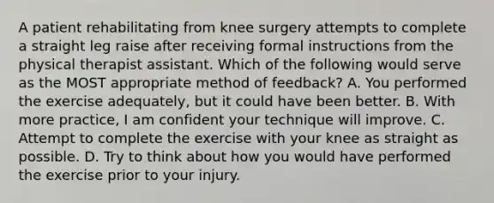 A patient rehabilitating from knee surgery attempts to complete a straight leg raise after receiving formal instructions from the physical therapist assistant. Which of the following would serve as the MOST appropriate method of feedback? A. You performed the exercise adequately, but it could have been better. B. With more practice, I am confident your technique will improve. C. Attempt to complete the exercise with your knee as straight as possible. D. Try to think about how you would have performed the exercise prior to your injury.