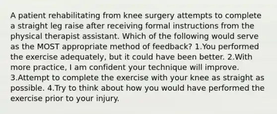 A patient rehabilitating from knee surgery attempts to complete a straight leg raise after receiving formal instructions from the physical therapist assistant. Which of the following would serve as the MOST appropriate method of feedback? 1.You performed the exercise adequately, but it could have been better. 2.With more practice, I am confident your technique will improve. 3.Attempt to complete the exercise with your knee as straight as possible. 4.Try to think about how you would have performed the exercise prior to your injury.