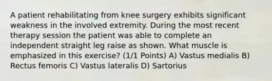 A patient rehabilitating from knee surgery exhibits significant weakness in the involved extremity. During the most recent therapy session the patient was able to complete an independent straight leg raise as shown. What muscle is emphasized in this exercise? (1/1 Points) A) Vastus medialis B) Rectus femoris C) Vastus lateralis D) Sartorius