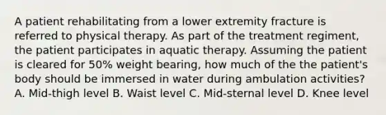 A patient rehabilitating from a lower extremity fracture is referred to physical therapy. As part of the treatment regiment, the patient participates in aquatic therapy. Assuming the patient is cleared for 50% weight bearing, how much of the the patient's body should be immersed in water during ambulation activities? A. Mid-thigh level B. Waist level C. Mid-sternal level D. Knee level